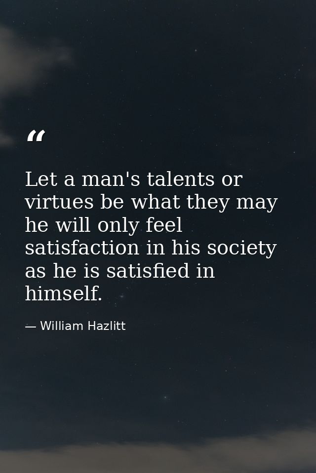 Let a man's talents or virtues be what they may  he will only feel satisfaction in his society as he is satisfied in him — William Hazlitt