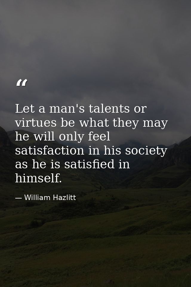 Let a man's talents or virtues be what they may  he will only feel satisfaction in his society as he is satisfied in him — William Hazlitt