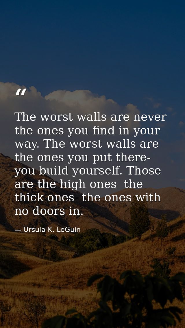 The worst walls are never the ones you find in your way. The worst walls are the ones you put there- you build yourself. — Ursula K. LeGuin
