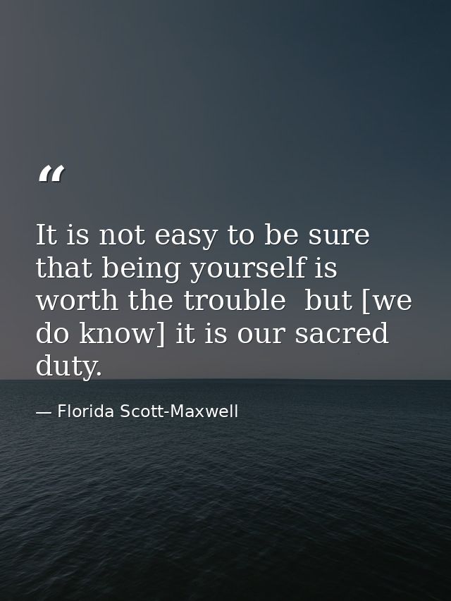 It is not easy to be sure that being yourself is worth the trouble  but [we do know] it is our sacred duty. — Florida Scott-Maxwell