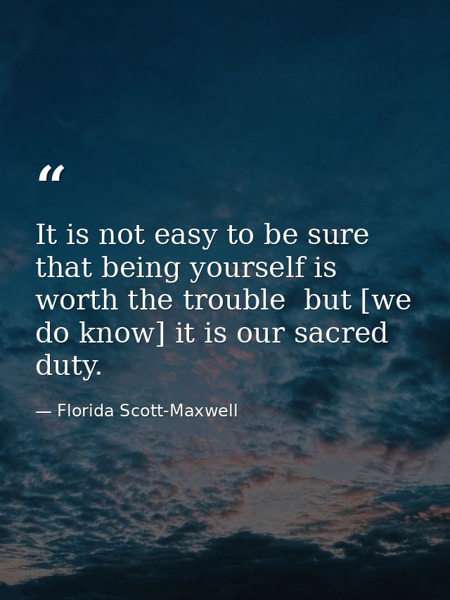 It is not easy to be sure that being yourself is worth the trouble  but [we do know] it is our sacred duty. — Florida Scott-Maxwell