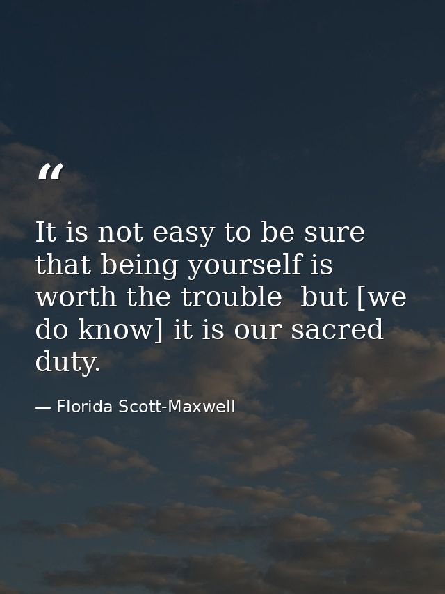 It is not easy to be sure that being yourself is worth the trouble  but [we do know] it is our sacred duty. — Florida Scott-Maxwell