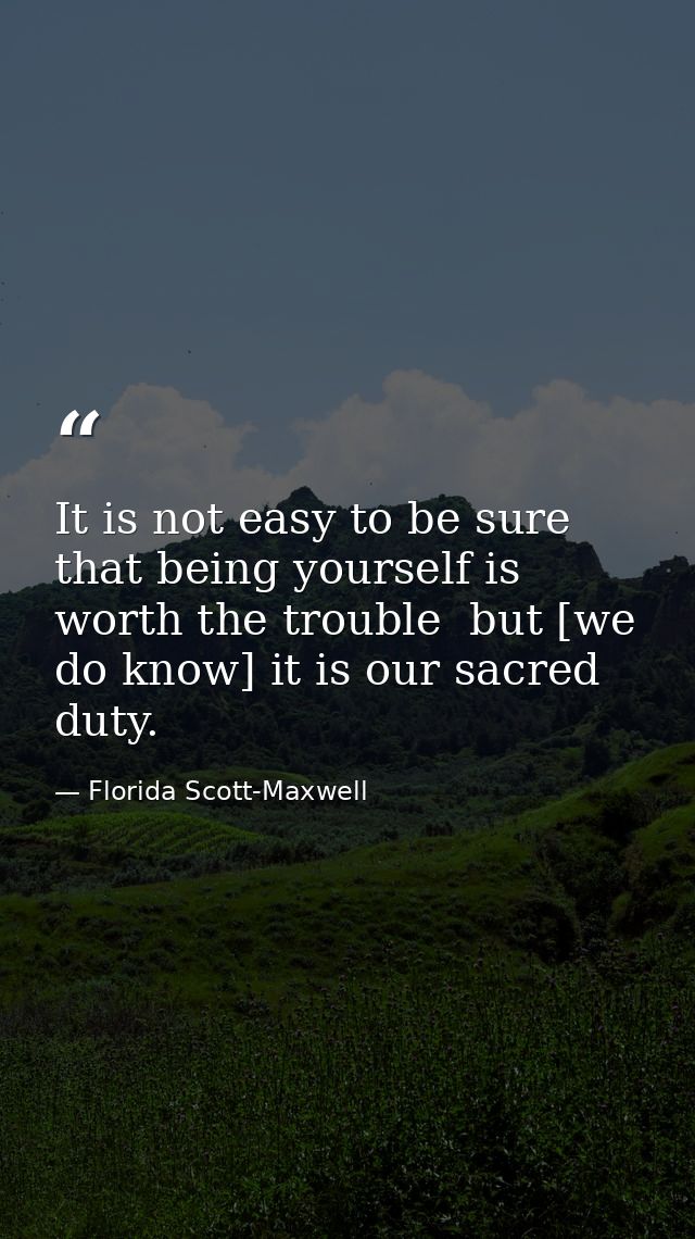 It is not easy to be sure that being yourself is worth the trouble  but [we do know] it is our sacred duty. — Florida Scott-Maxwell