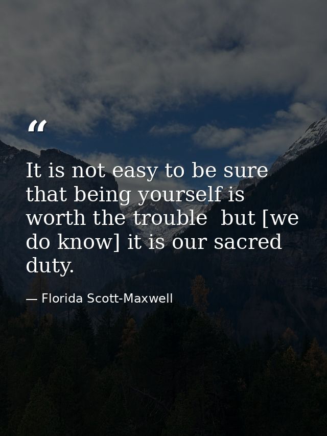 It is not easy to be sure that being yourself is worth the trouble  but [we do know] it is our sacred duty. — Florida Scott-Maxwell