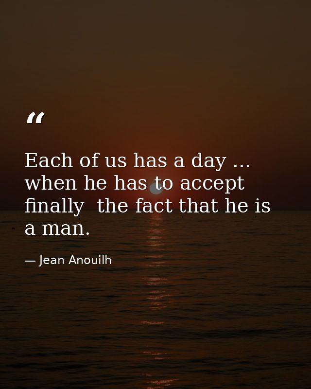 Each of us has a day ... when he has to accept  finally  the fact that he is a man. — Jean Anouilh