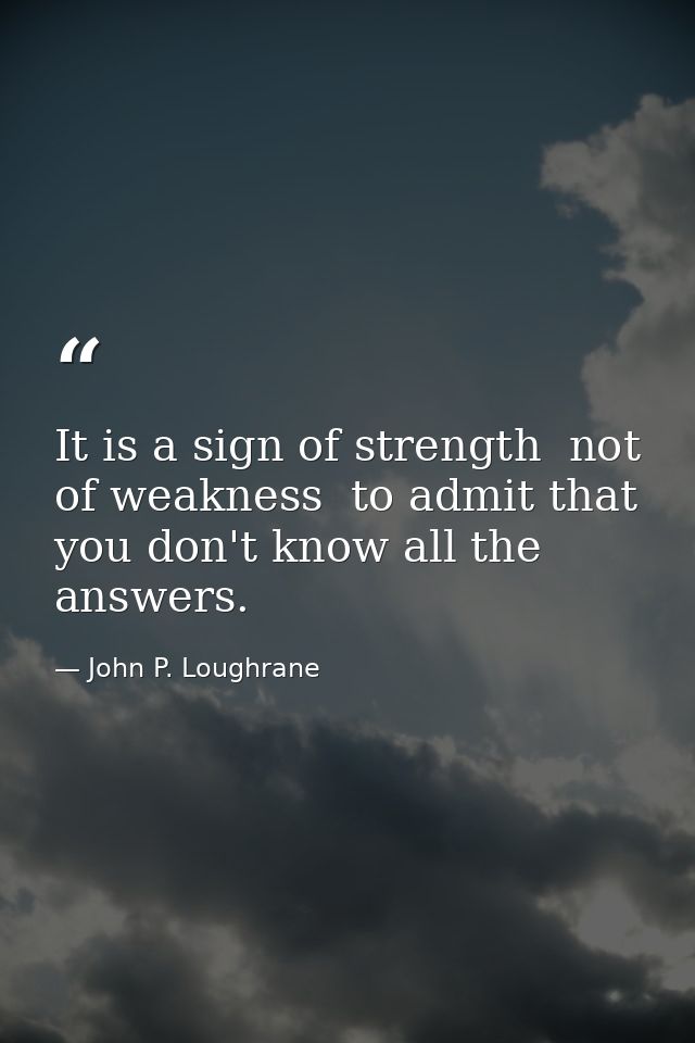It is a sign of strength  not of weakness  to admit that you don't know all the answers. — John P. Loughrane