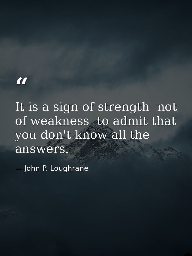 It is a sign of strength  not of weakness  to admit that you don't know all the answers. — John P. Loughrane