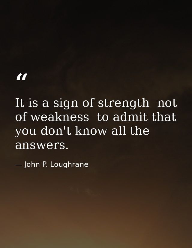 It is a sign of strength  not of weakness  to admit that you don't know all the answers. — John P. Loughrane