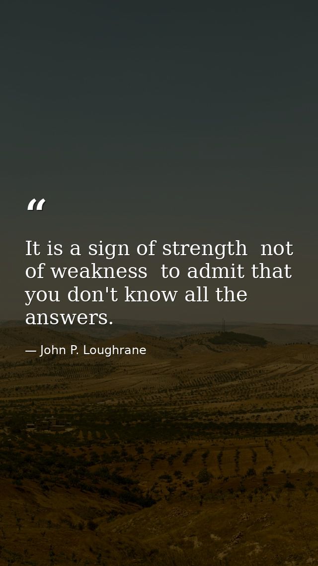 It is a sign of strength  not of weakness  to admit that you don't know all the answers. — John P. Loughrane