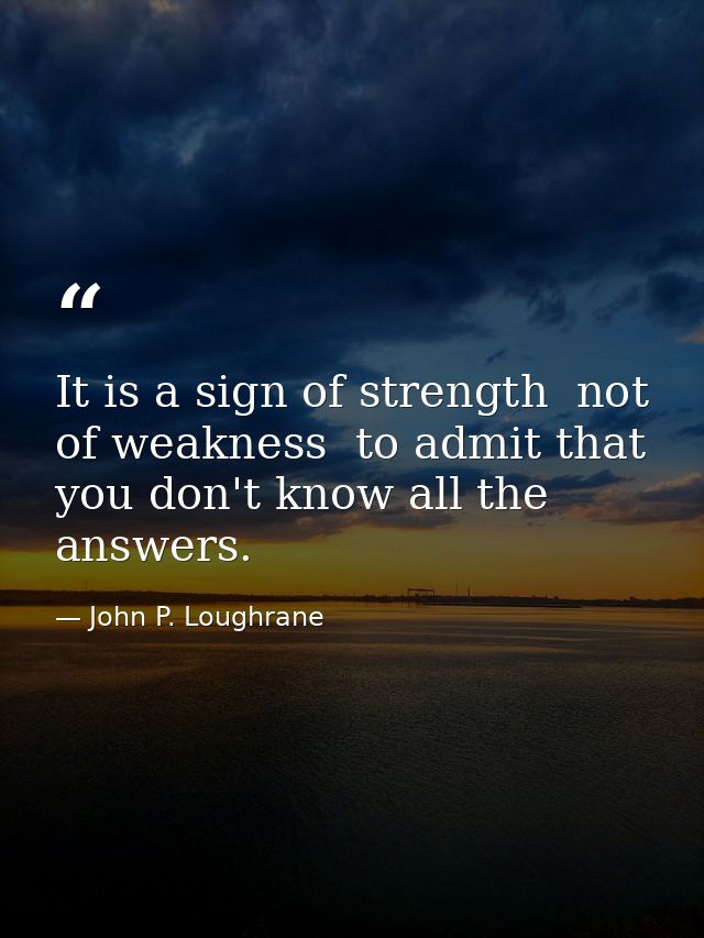 It is a sign of strength  not of weakness  to admit that you don't know all the answers. — John P. Loughrane