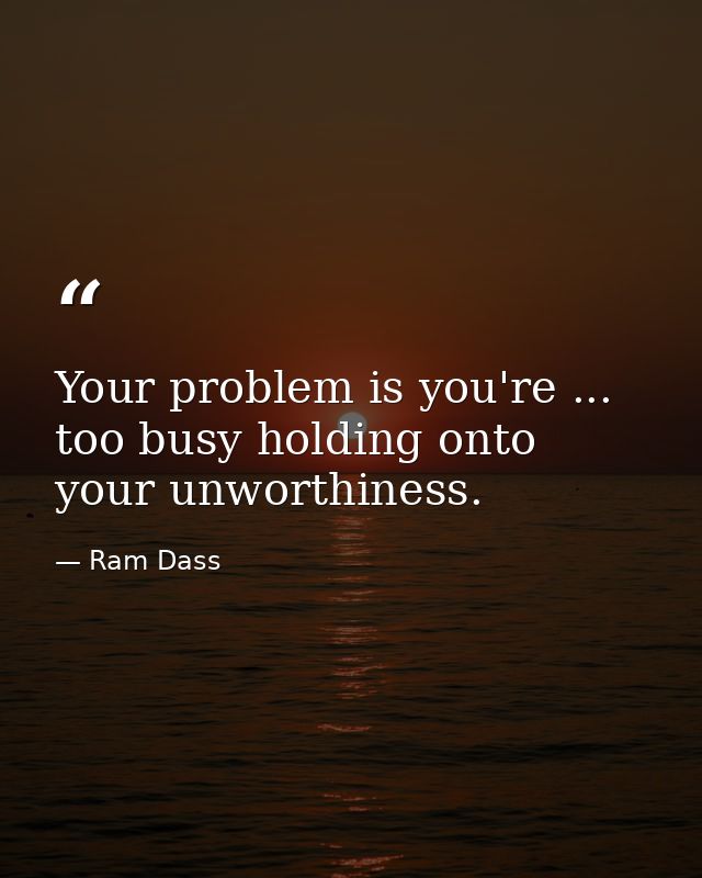 Your problem is you're ... too busy holding onto your unworthiness. — Ram Dass