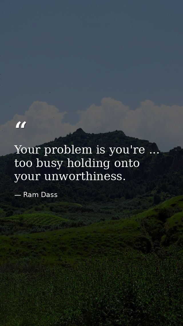 Your problem is you're ... too busy holding onto your unworthiness. — Ram Dass
