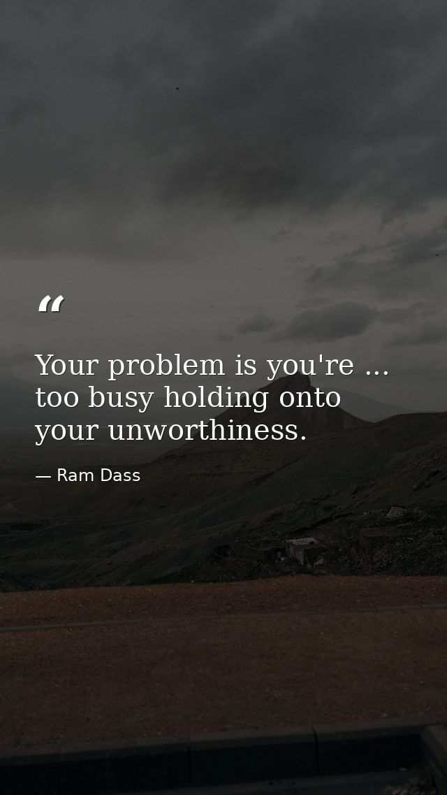 Your problem is you're ... too busy holding onto your unworthiness. — Ram Dass