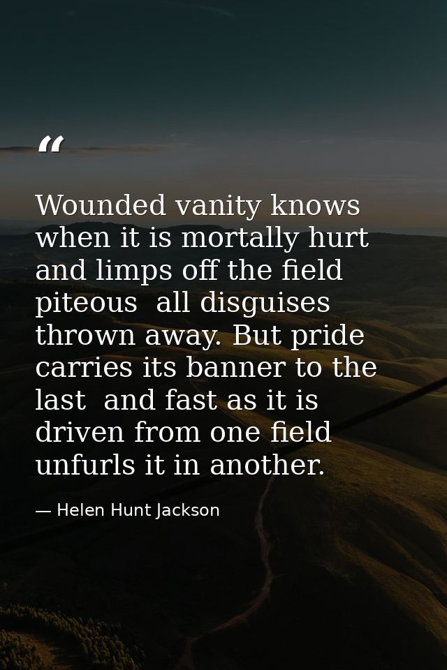 Wounded vanity knows when it is mortally hurt  and limps off the field  piteous  all disguises thrown away. But pride ca — Helen Hunt Jackson