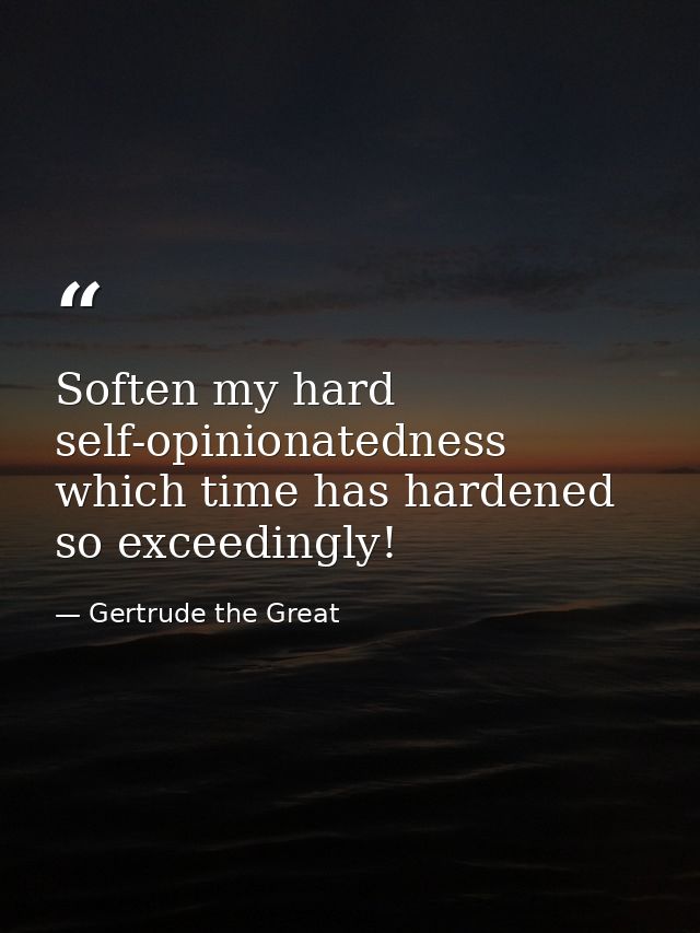 Soften my hard self-opinionatedness  which time has hardened so exceedingly! — Gertrude the Great