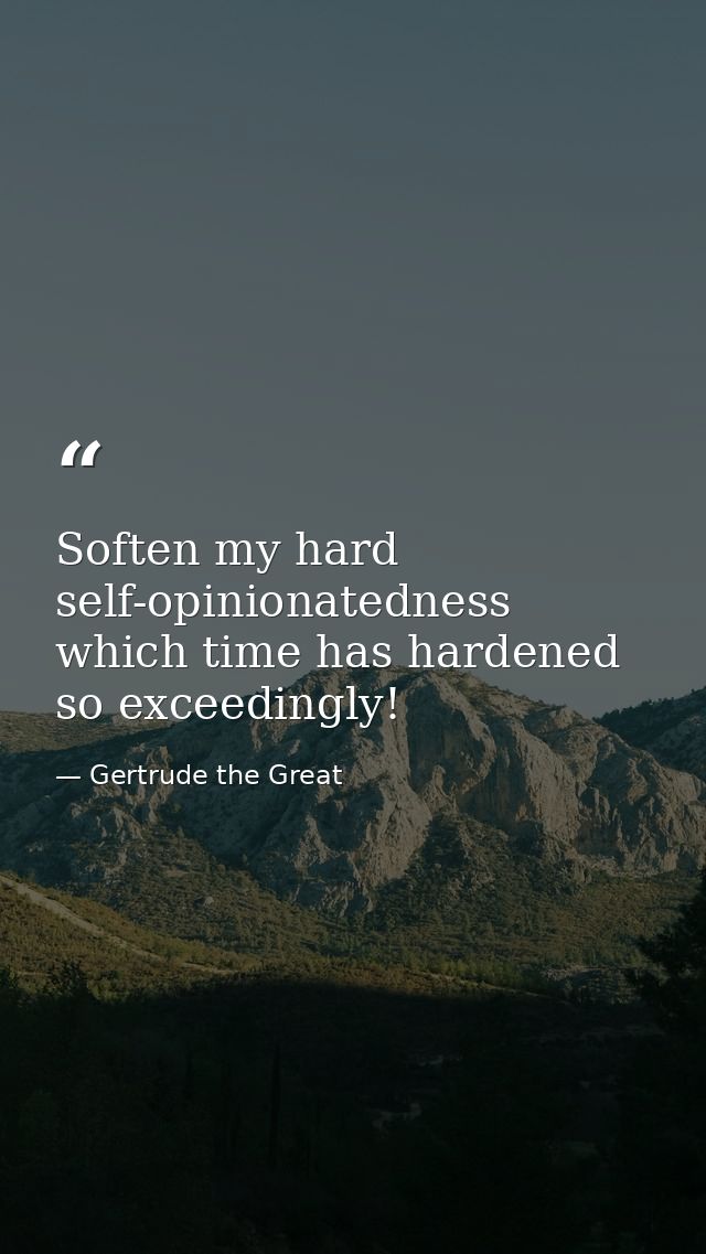 Soften my hard self-opinionatedness  which time has hardened so exceedingly! — Gertrude the Great