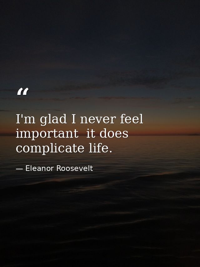 I'm glad I never feel important  it does complicate life. — Eleanor Roosevelt