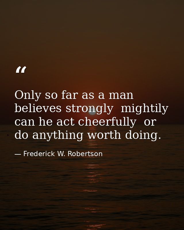 Only so far as a man believes strongly  mightily  can he act cheerfully  or do anything worth doing. — Frederick W. Robertson