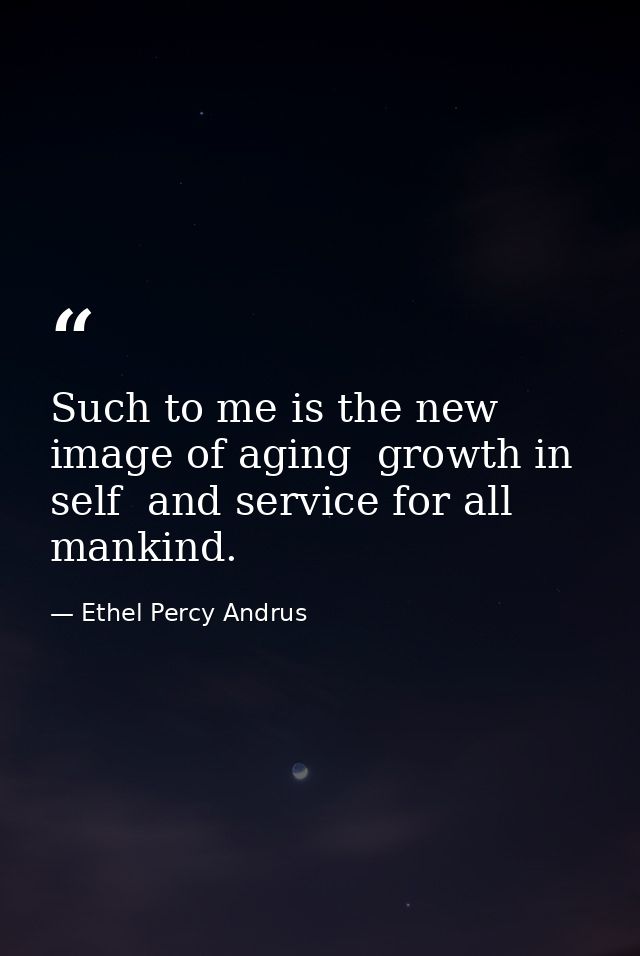 Such to me is the new image of aging  growth in self  and service for all mankind. — Ethel Percy Andrus