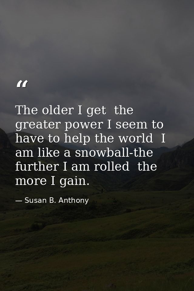 The older I get  the greater power I seem to have to help the world  I am like a snowball-the further I am rolled  the m — Susan B. Anthony