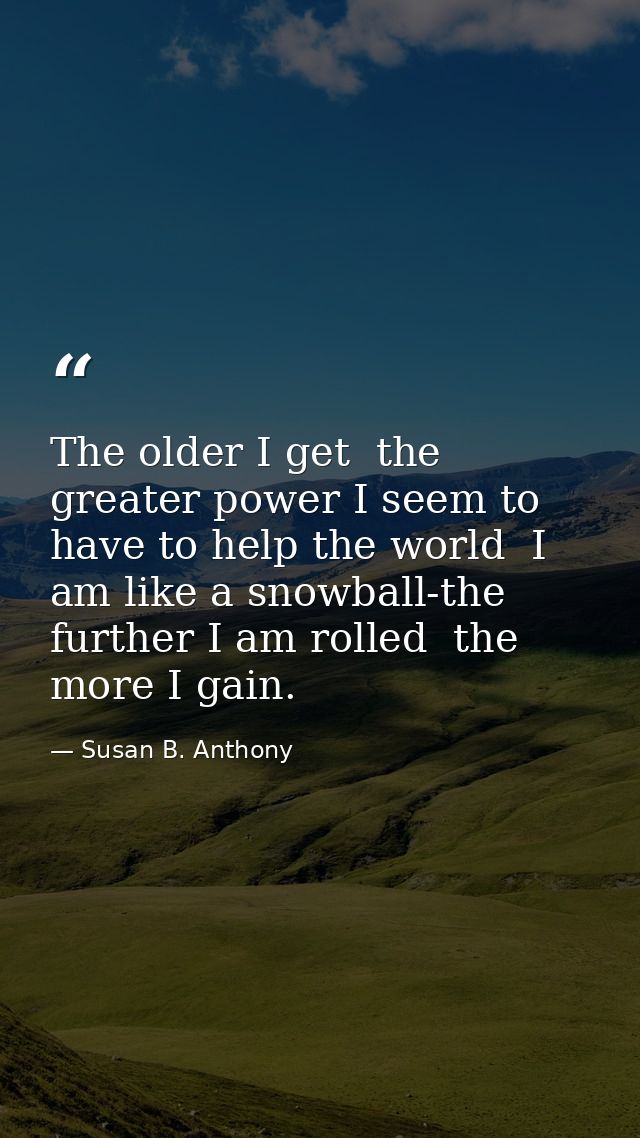 The older I get  the greater power I seem to have to help the world  I am like a snowball-the further I am rolled  the m — Susan B. Anthony