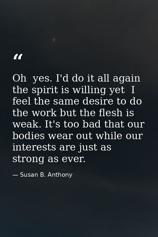 Oh  yes. I'd do it all again  the spirit is willing yet  I feel the same desire to do the work but the flesh is weak. It — Susan B. Anthony