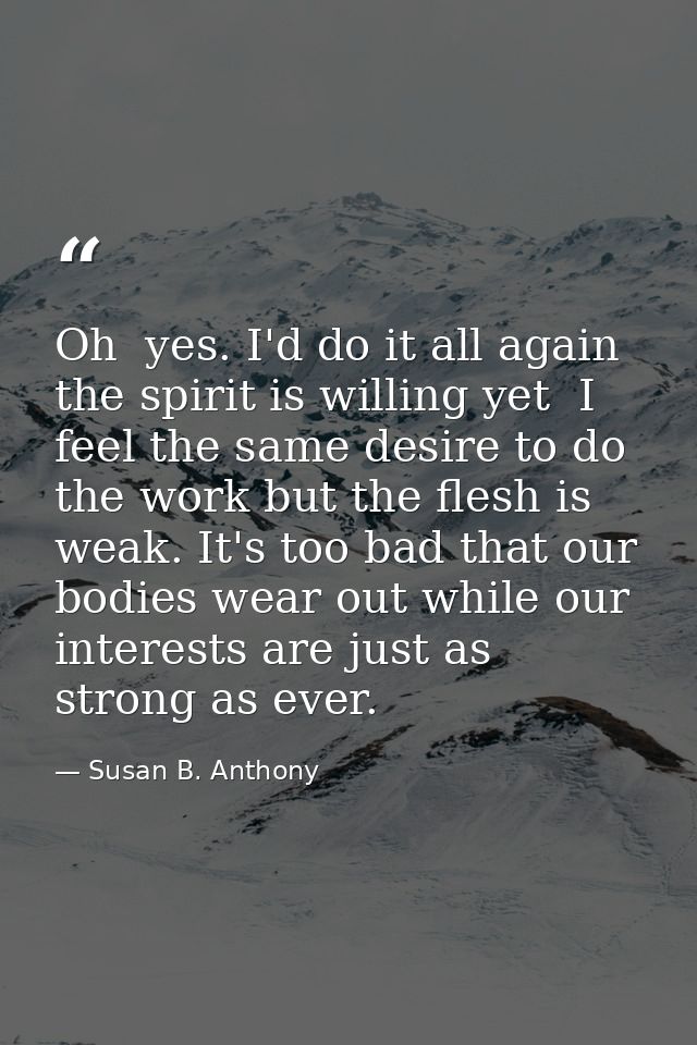 Oh  yes. I'd do it all again  the spirit is willing yet  I feel the same desire to do the work but the flesh is weak. It — Susan B. Anthony