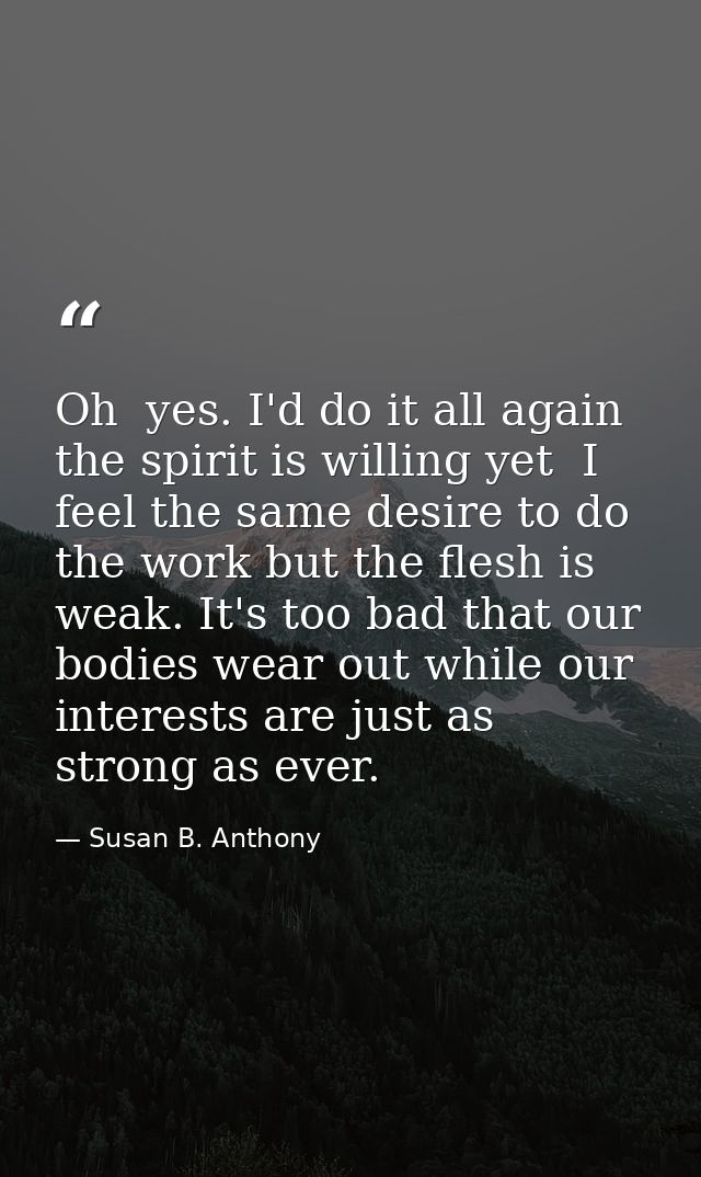 Oh  yes. I'd do it all again  the spirit is willing yet  I feel the same desire to do the work but the flesh is weak. It — Susan B. Anthony