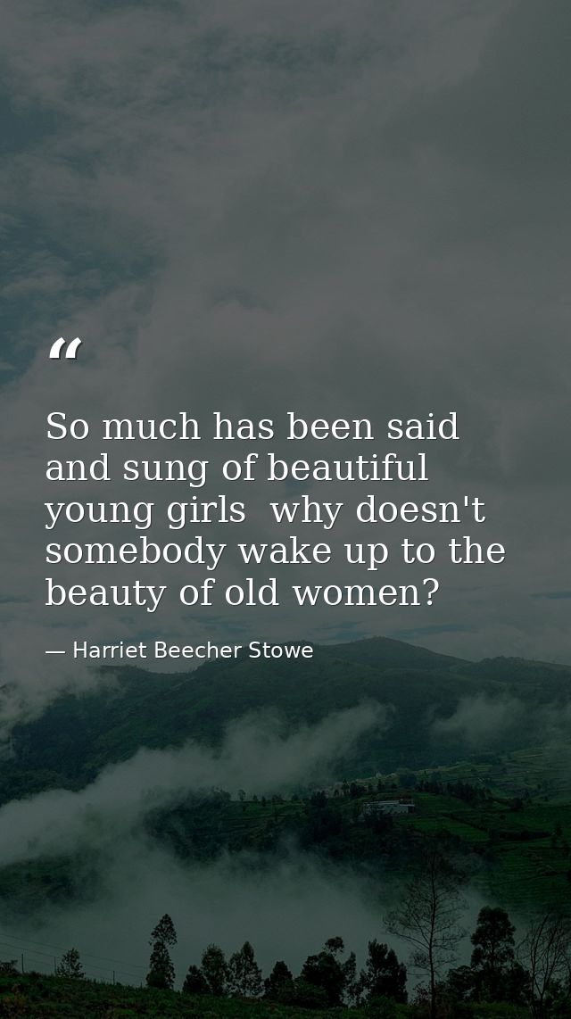So much has been said and sung of beautiful young girls  why doesn't somebody wake up to the beauty of old women? — Harriet Beecher Stowe