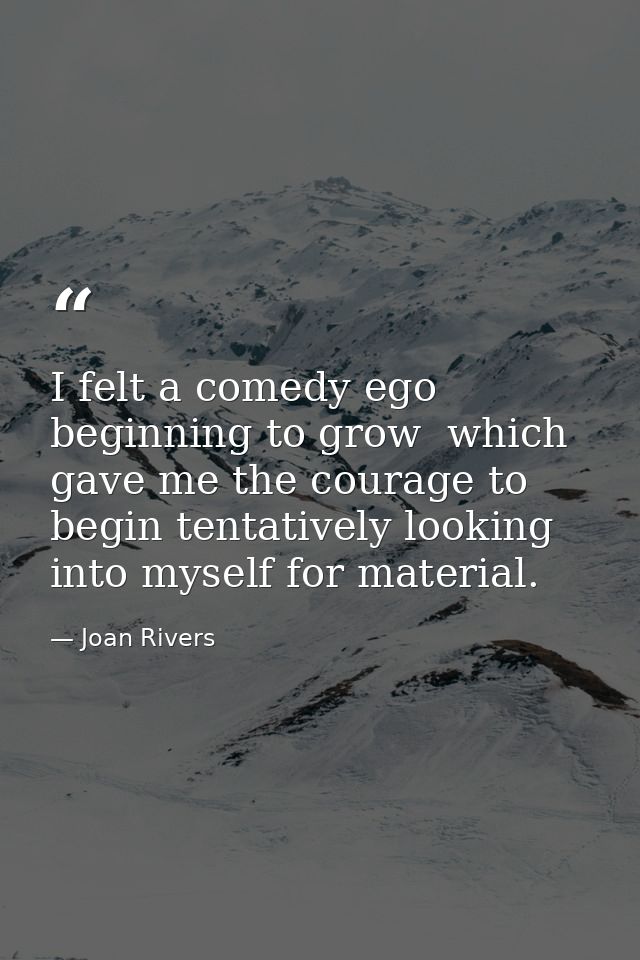 I felt a comedy ego beginning to grow  which gave me the courage to begin tentatively looking into myself for material. — Joan Rivers
