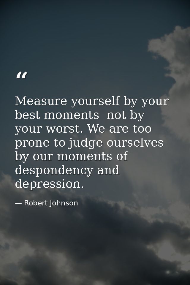 Measure yourself by your best moments  not by your worst. We are too prone to judge ourselves by our moments of desponde — Robert Johnson