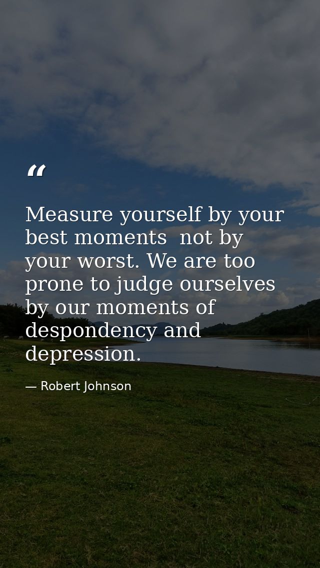 Measure yourself by your best moments  not by your worst. We are too prone to judge ourselves by our moments of desponde — Robert Johnson