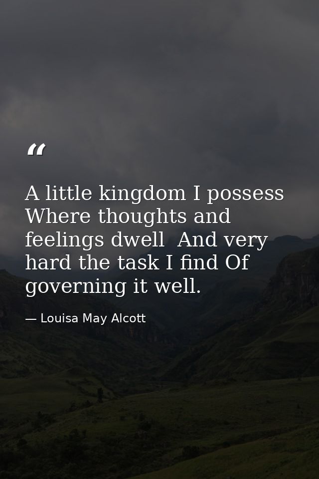 A little kingdom I possess  Where thoughts and feelings dwell  And very hard the task I find Of governing it well. — Louisa May Alcott
