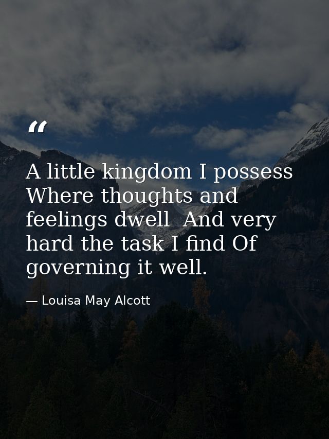 A little kingdom I possess  Where thoughts and feelings dwell  And very hard the task I find Of governing it well. — Louisa May Alcott