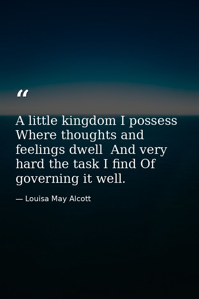 A little kingdom I possess  Where thoughts and feelings dwell  And very hard the task I find Of governing it well. — Louisa May Alcott