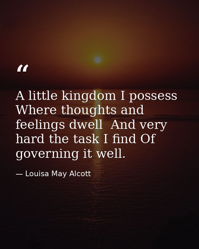 A little kingdom I possess  Where thoughts and feelings dwell  And very hard the task I find Of governing it well. — Louisa May Alcott