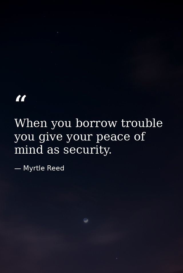 When you borrow trouble you give your peace of mind as security. — Myrtle Reed
