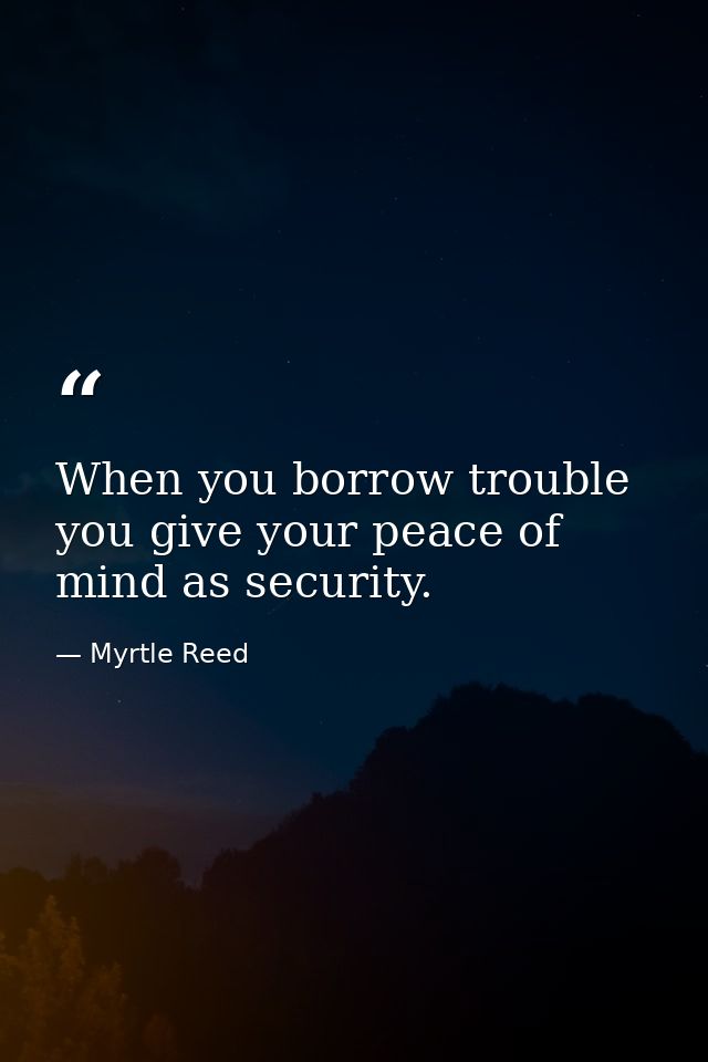 When you borrow trouble you give your peace of mind as security. — Myrtle Reed