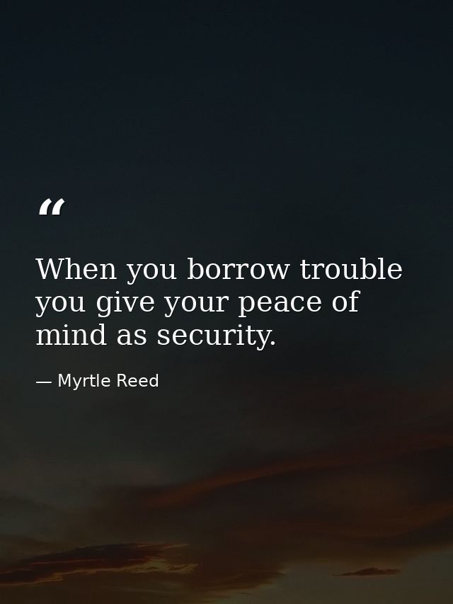 When you borrow trouble you give your peace of mind as security. — Myrtle Reed