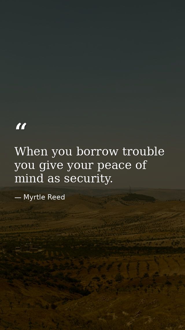 When you borrow trouble you give your peace of mind as security. — Myrtle Reed