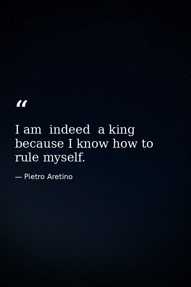 I am  indeed  a king  because I know how to rule myself. — Pietro Aretino