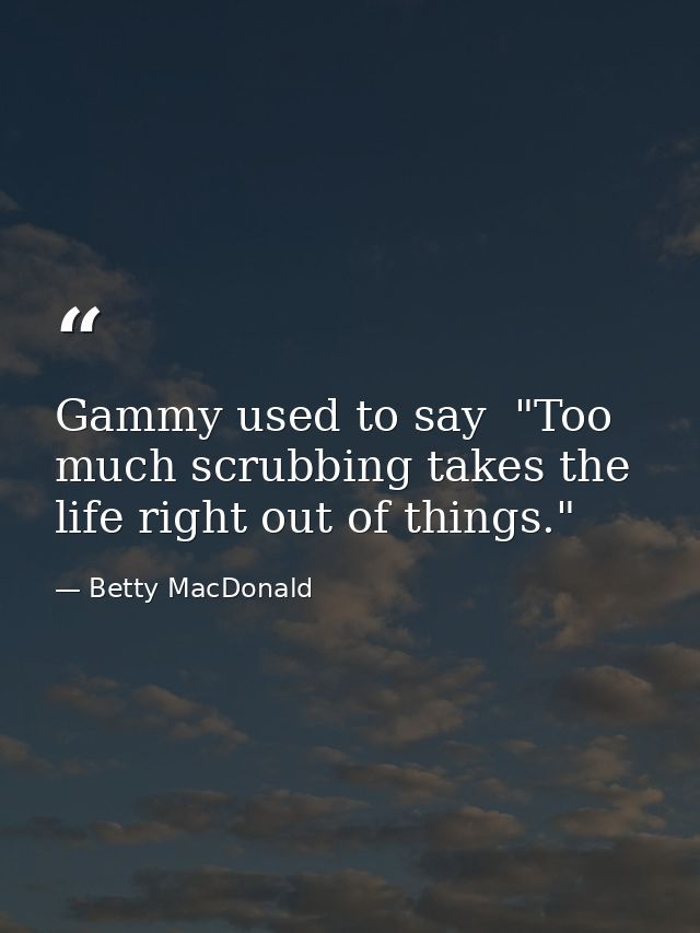 Gammy used to say  "Too much scrubbing takes the life right out of things." — Betty MacDonald