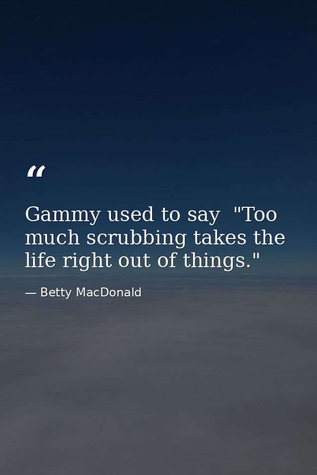 Gammy used to say  "Too much scrubbing takes the life right out of things." — Betty MacDonald