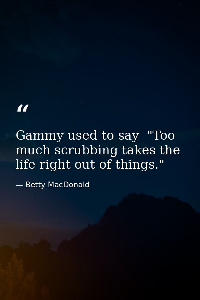 Gammy used to say  "Too much scrubbing takes the life right out of things." — Betty MacDonald