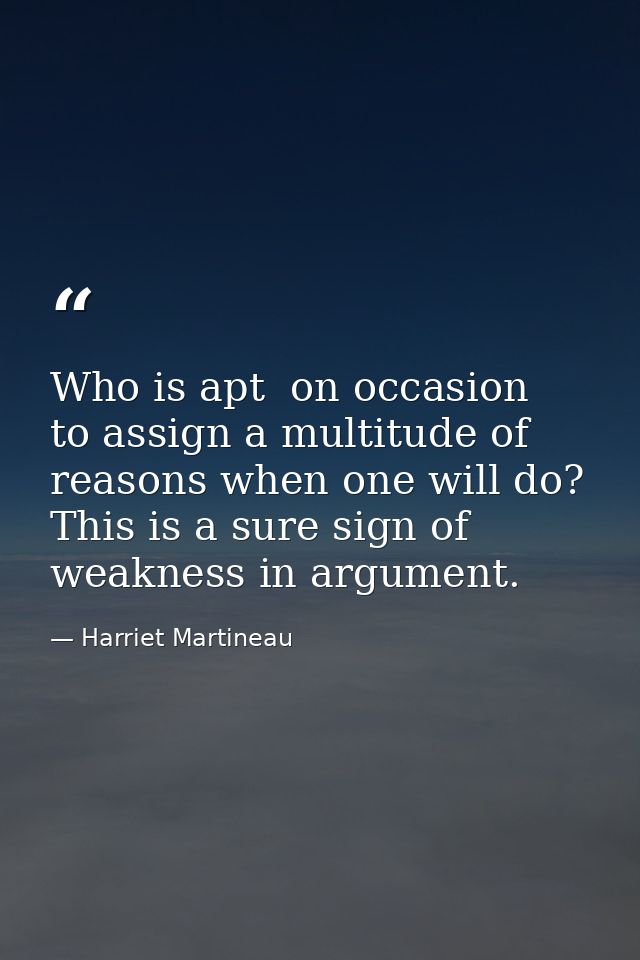 Who is apt  on occasion  to assign a multitude of reasons when one will do? This is a sure sign of weakness in argument. — Harriet Martineau