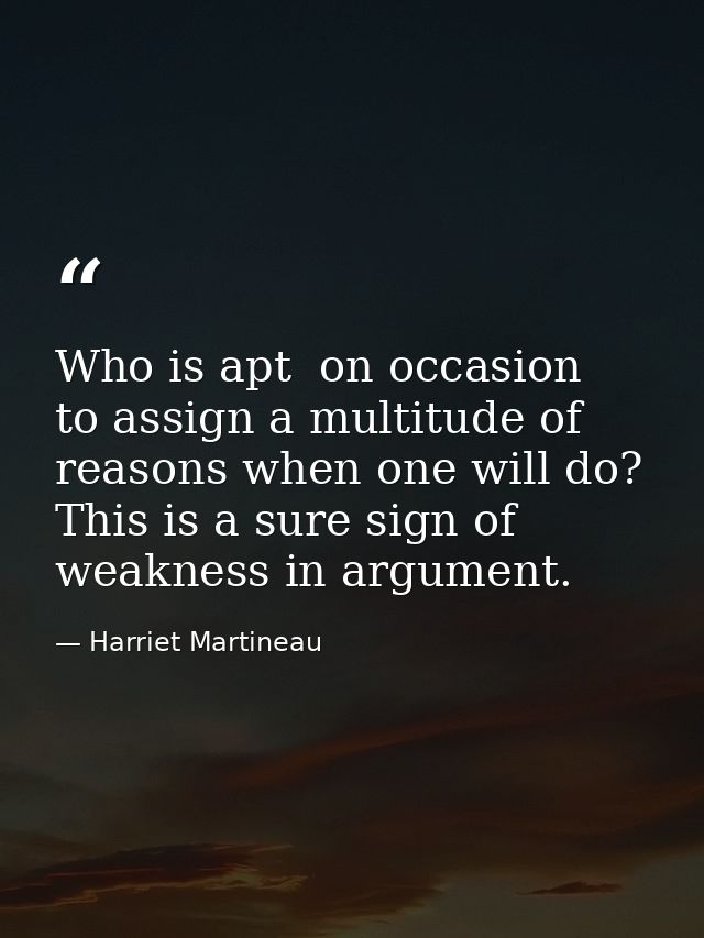Who is apt  on occasion  to assign a multitude of reasons when one will do? This is a sure sign of weakness in argument. — Harriet Martineau