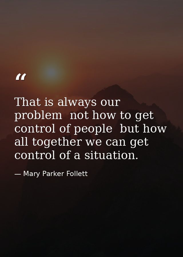 That is always our problem  not how to get control of people  but how all together we can get control of a situation. — Mary Parker Follett