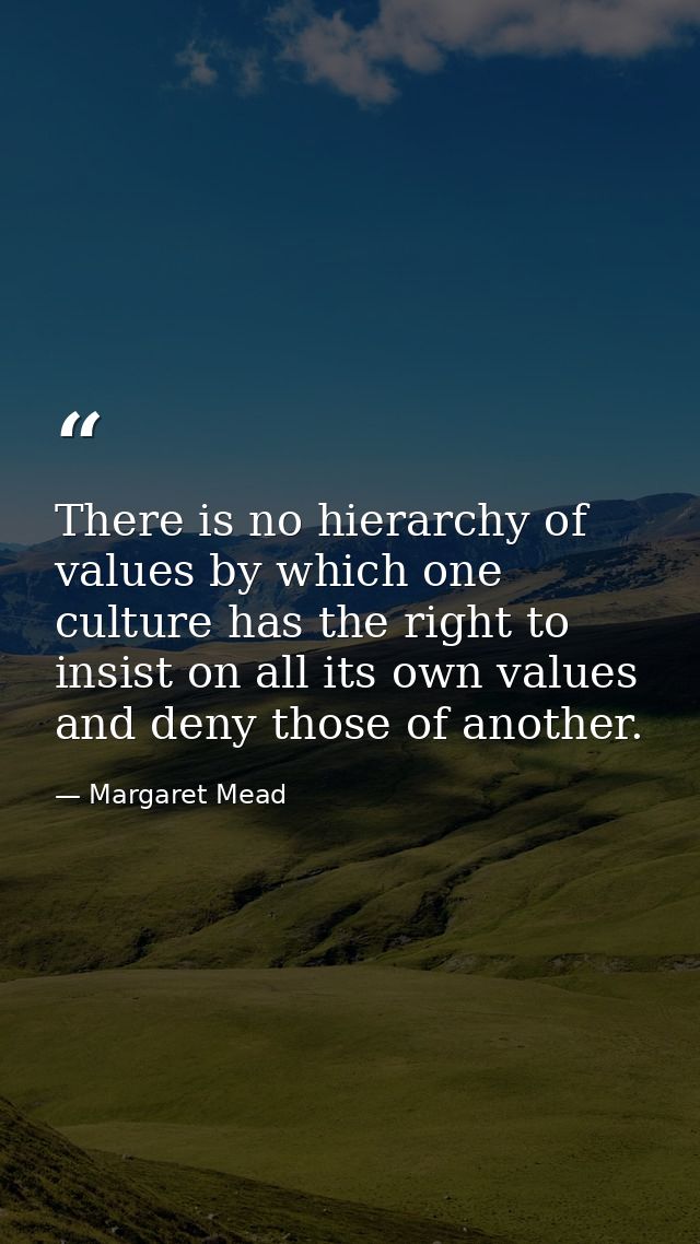 There is no hierarchy of values by which one culture has the right to insist on all its own values and deny those of ano — Margaret Mead