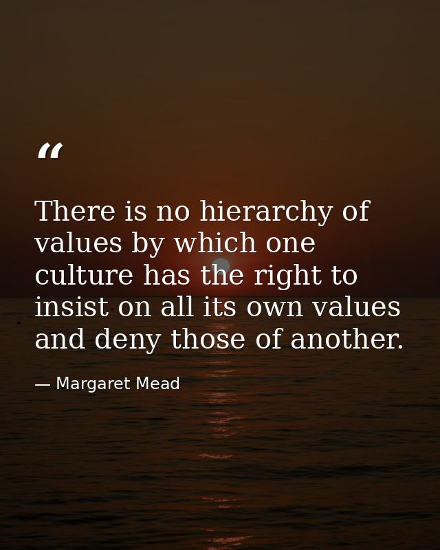 There is no hierarchy of values by which one culture has the right to insist on all its own values and deny those of ano — Margaret Mead