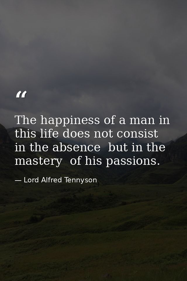 The happiness of a man in this life does not consist in the absence  but in the mastery  of his passions. — Lord Alfred Tennyson